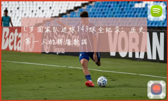 C罗国家队进球143球全纪录：历史第一人的辉煌数据