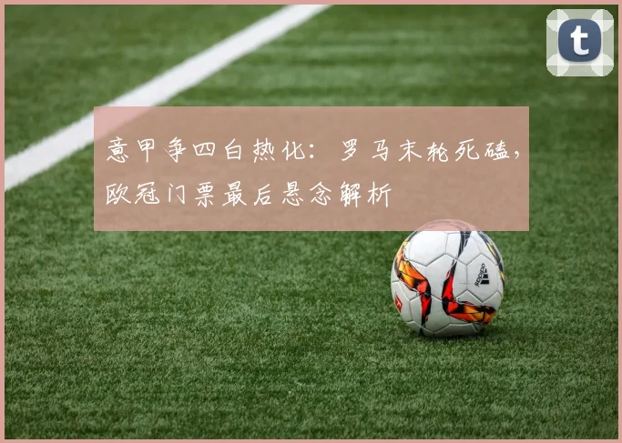 意甲争四白热化：罗马末轮死磕，欧冠门票最后悬念解析
