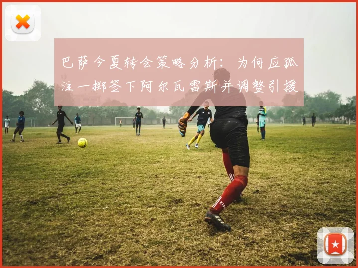 巴萨今夏转会策略分析：为何应孤注一掷签下阿尔瓦雷斯并调整引援计划