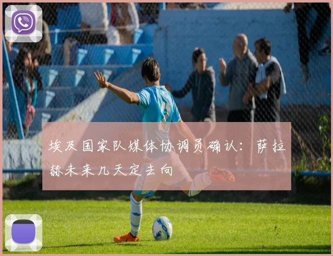 埃及国家队媒体协调员确认：萨拉赫未来几天定去向