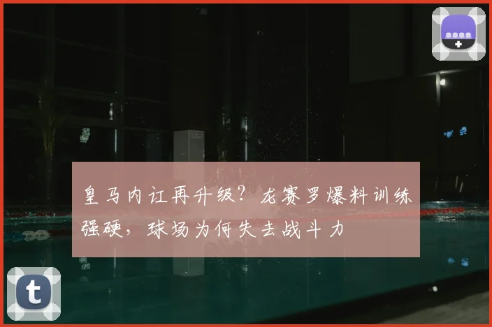 皇马内讧再升级？龙赛罗爆料训练强硬，球场为何失去战斗力