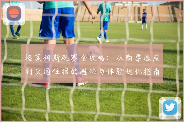 格莱姆斯观赛全攻略：从购票选座到交通住宿的避坑与体验优化指南