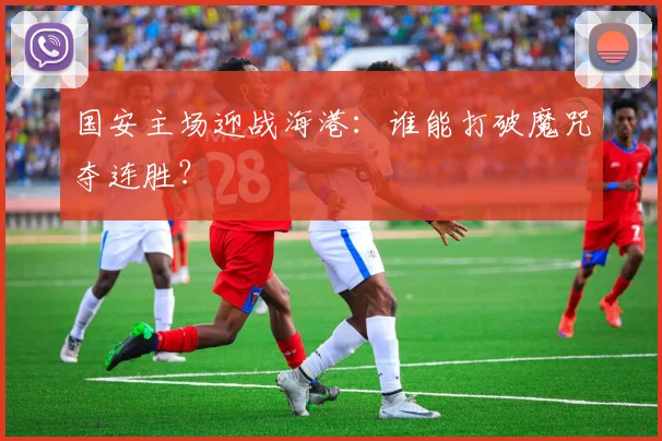 国安主场迎战海港：谁能打破魔咒夺连胜？